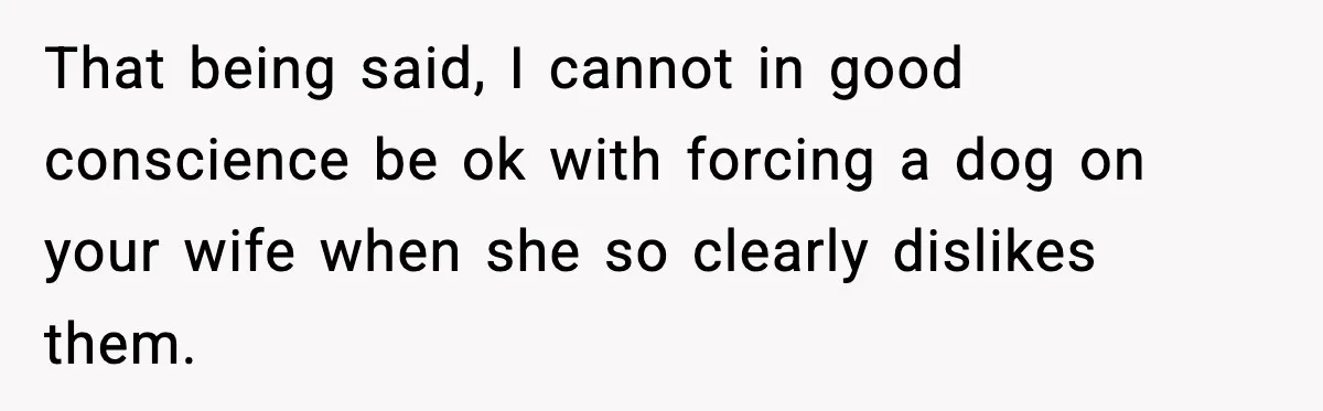 That being said, I cannot in good conscience be ok with forcing a dog on your wife when she so clearly dislikes them.