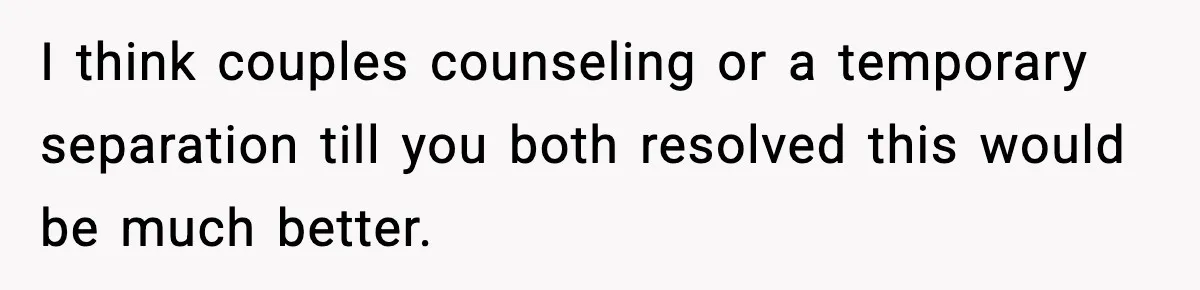 I think couples counseling or a temporary separation till you both resolved this would be much better.