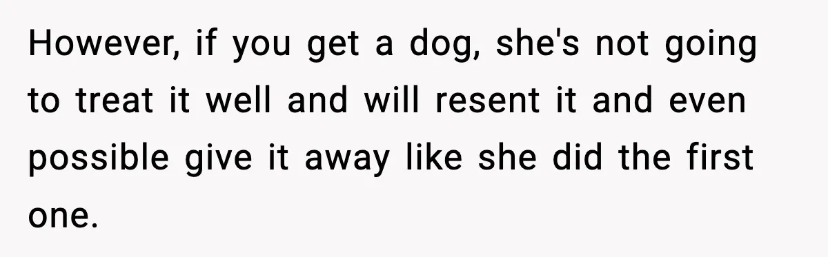However, if you get a dog, she's not going to treat it well and will resent it and even possible give it away like she did the first one.