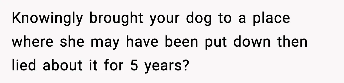 Knowingly brought your dog to a place where she may have been put down then lied about it for 5 years?