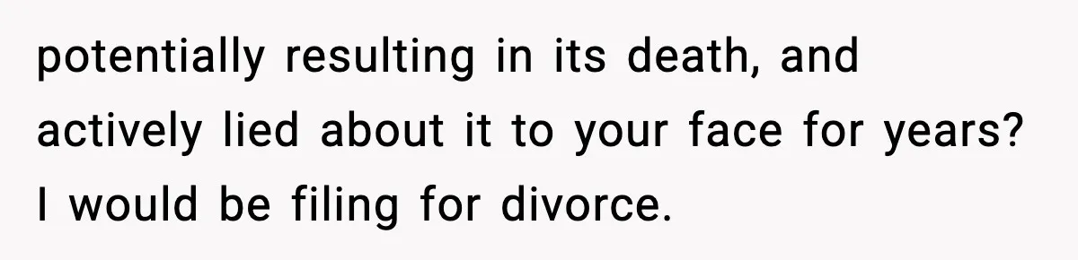 potentially resulting in its death, and actively lied about it to your face for years? I would be filing for divorce.