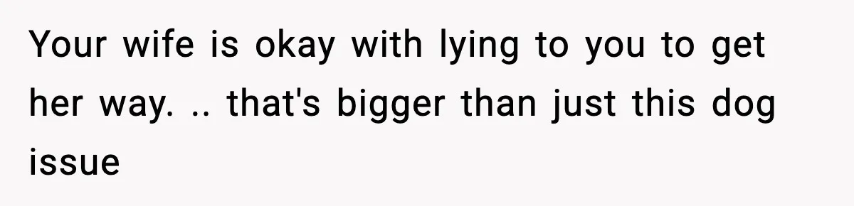 Your wife is okay with lying to you to get her way. .. that's bigger than just this dog issue