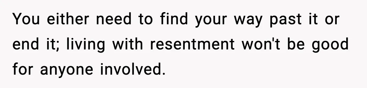 You either need to find your way past it or end it; living with resentment won't be good for anyone involved.