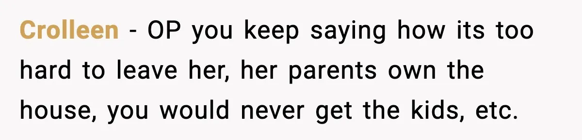 Crolleen − OP you keep saying how its too hard to leave her, her parents own the house, you would never get the kids, etc.