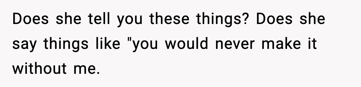 Does she tell you these things? Does she say things like "you would never make it without me.