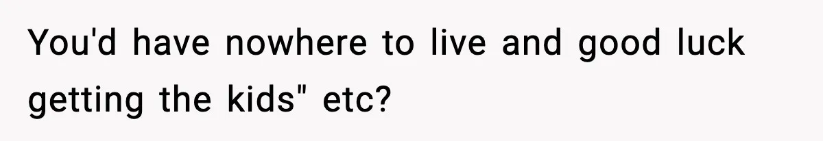 You'd have nowhere to live and good luck getting the kids" etc?