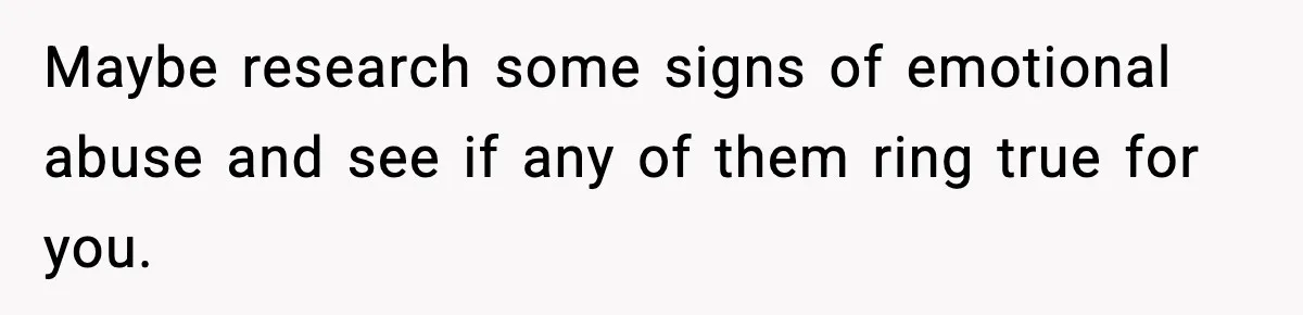 Maybe research some signs of emotional abuse and see if any of them ring true for you.