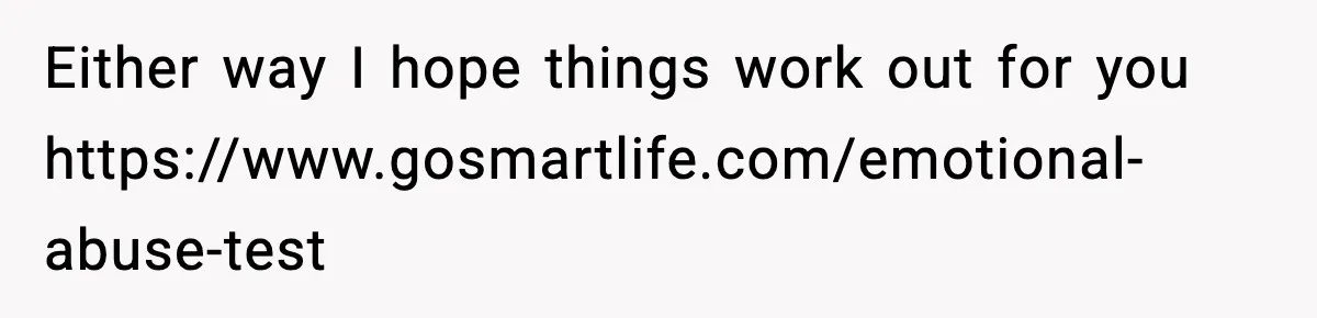 Either way I hope things work out for you https://www.gosmartlife.com/emotional-abuse-test