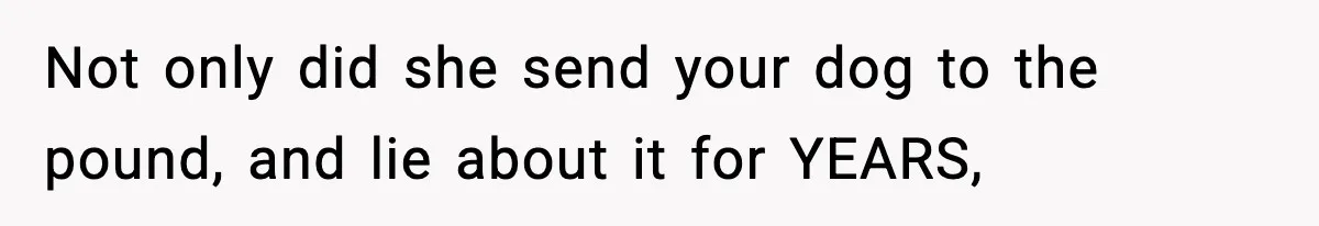 Not only did she send your dog to the pound, and lie about it for YEARS,