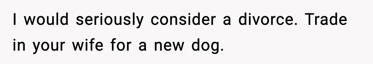 I would seriously consider a divorce. Trade in your wife for a new dog.