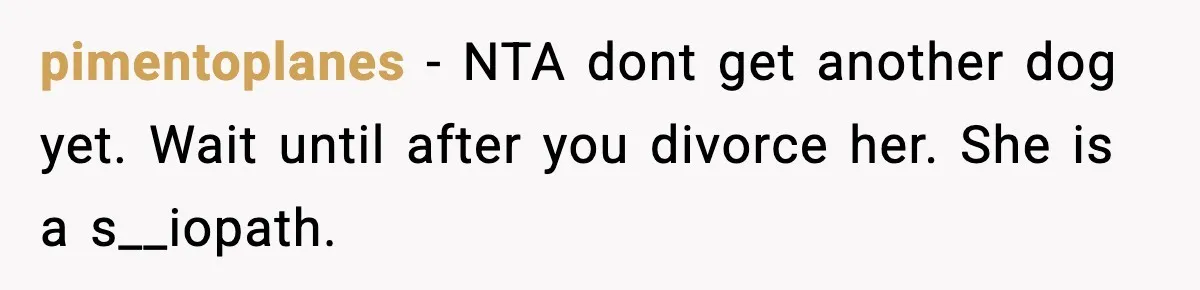 pimentoplanes − NTA dont get another dog yet. Wait until after you divorce her. She is a s__iopath.