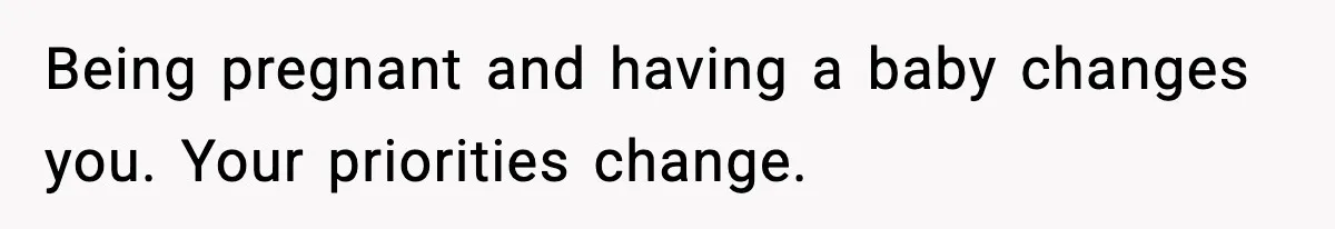 Being pregnant and having a baby changes you. Your priorities change.