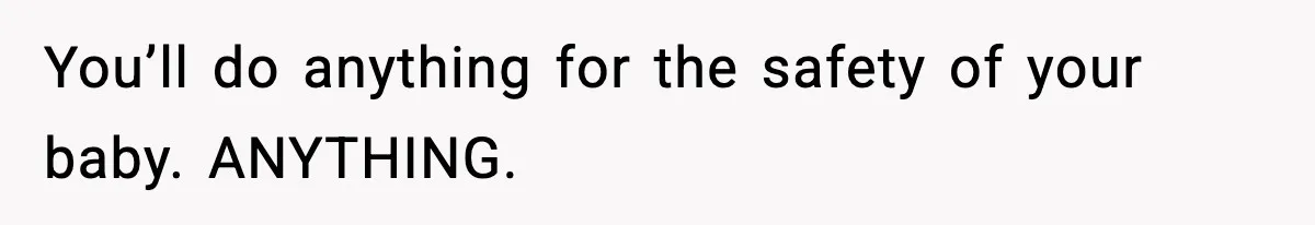 You’ll do anything for the safety of your baby. ANYTHING.