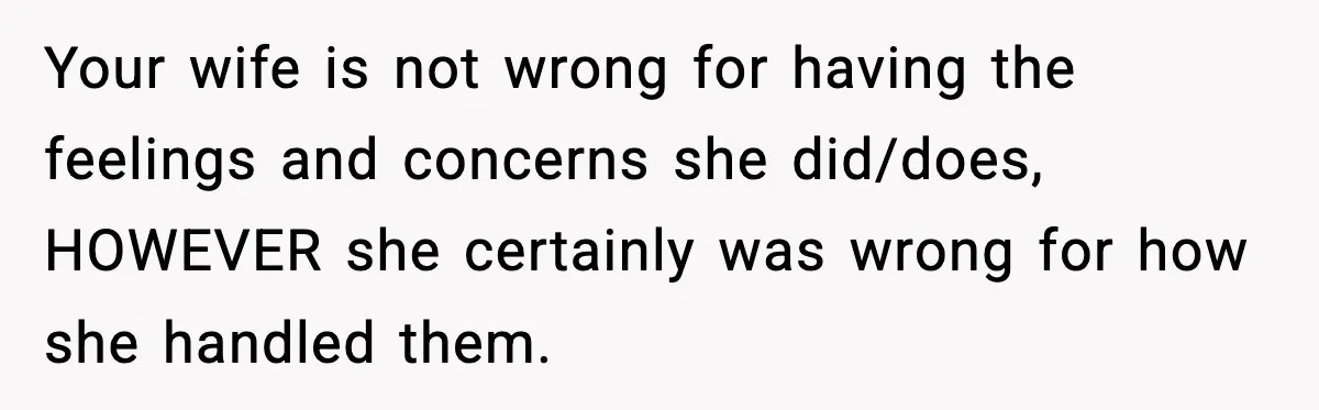 Your wife is not wrong for having the feelings and concerns she did/does, HOWEVER she certainly was wrong for how she handled them.