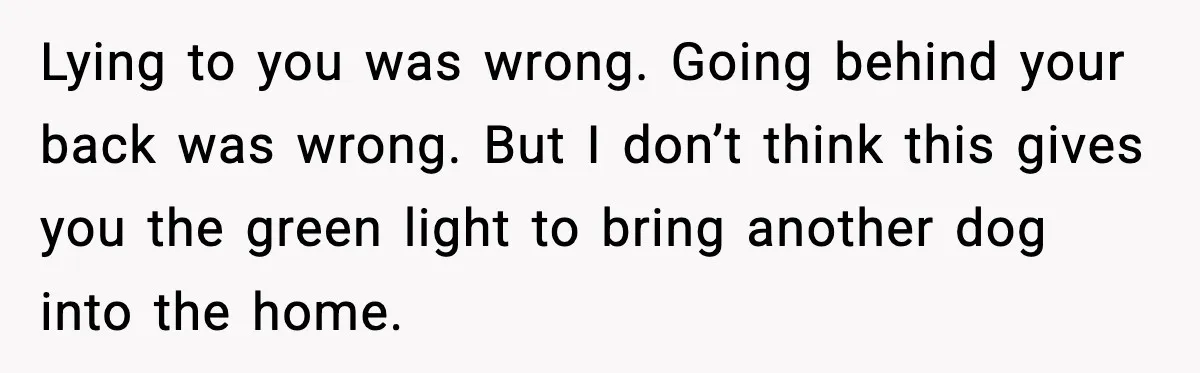 Lying to you was wrong. Going behind your back was wrong. But I don’t think this gives you the green light to bring another dog into the home.