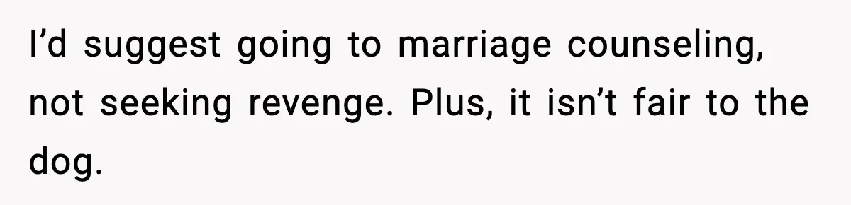I’d suggest going to marriage counseling, not seeking revenge. Plus, it isn’t fair to the dog.
