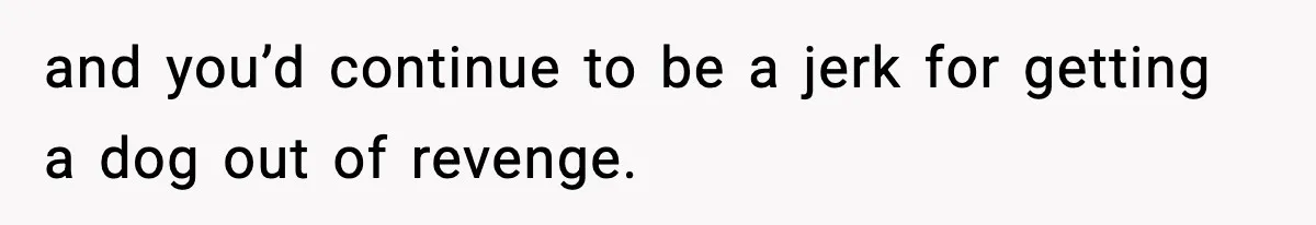 and you’d continue to be a jerk for getting a dog out of revenge.