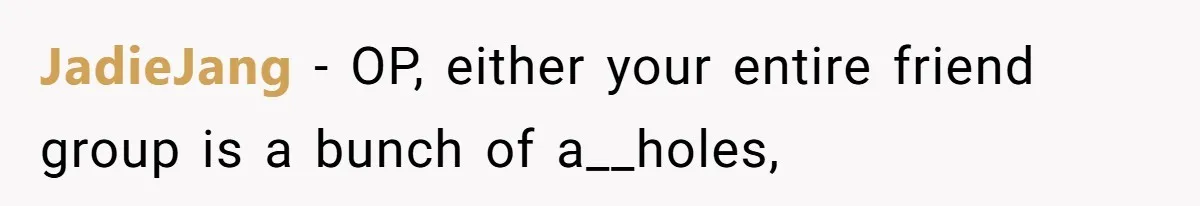 JadieJang - OP, either your entire friend group is a bunch of a__holes,