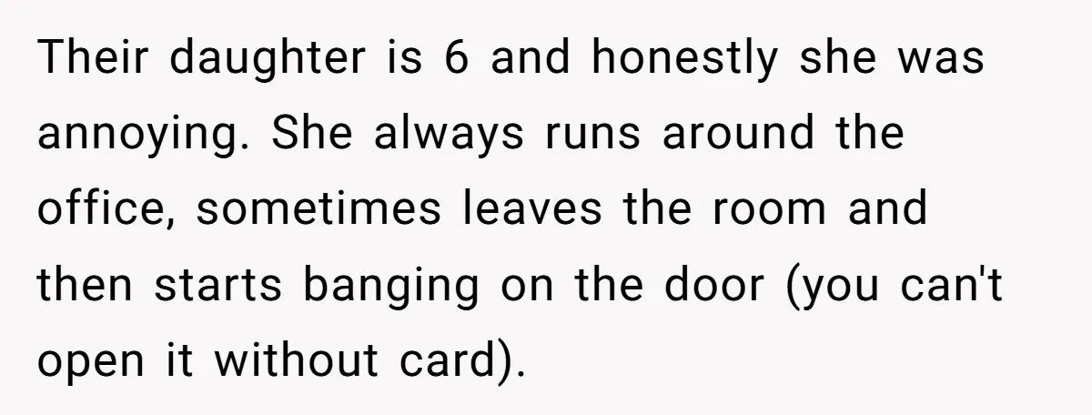 Their daughter is 6 and honestly she was annoying. She always runs around the office, sometimes leaves the room and then starts banging on the door (you can't open it...