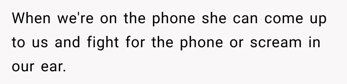When we're on the phone she can come up to us and fight for the phone or scream in our ear.