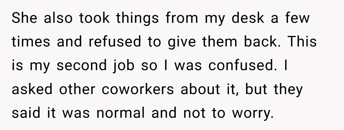 She also took things from my desk a few times and refused to give them back. This is my second job so I was confused. I asked other coworkers about...