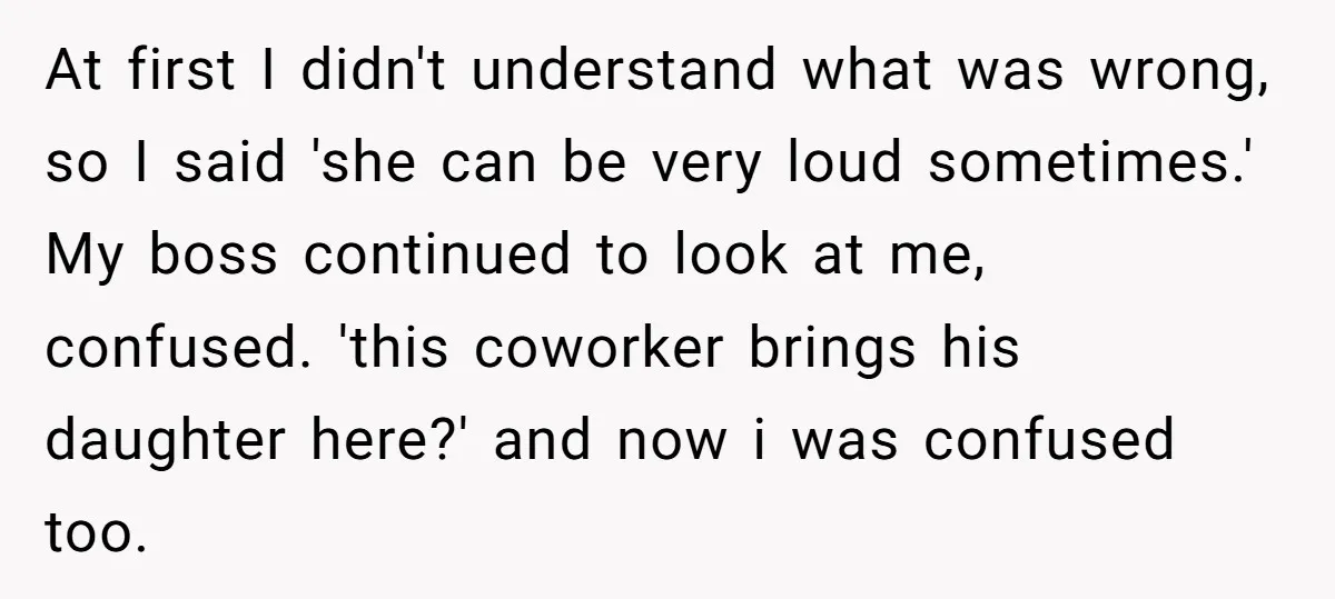 At first I didn't understand what was wrong, so I said 'she can be very loud sometimes.' My boss continued to look at me, confused. 'this coworker brings his daughter...