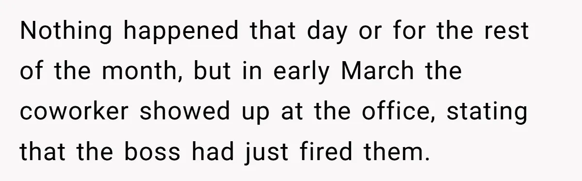 Nothing happened that day or for the rest of the month, but in early March the coworker showed up at the office, stating that the boss had just fired them.