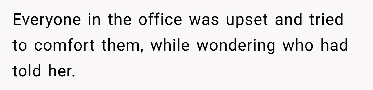 Everyone in the office was upset and tried to comfort them, while wondering who had told her.