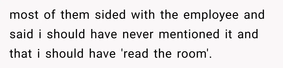 most of them sided with the employee and said i should have never mentioned it and that i should have 'read the room'.
