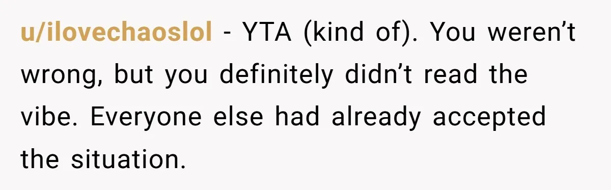 u/ilovechaoslol - YTA (kind of). You weren’t wrong, but you definitely didn’t read the vibe. Everyone else had already accepted the situation.