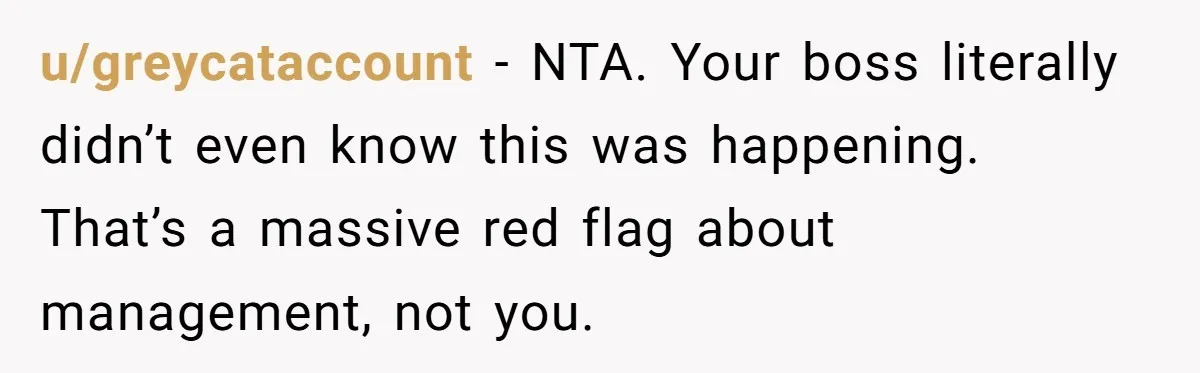u/greycataccount - NTA. Your boss literally didn’t even know this was happening. That’s a massive red flag about management, not you.