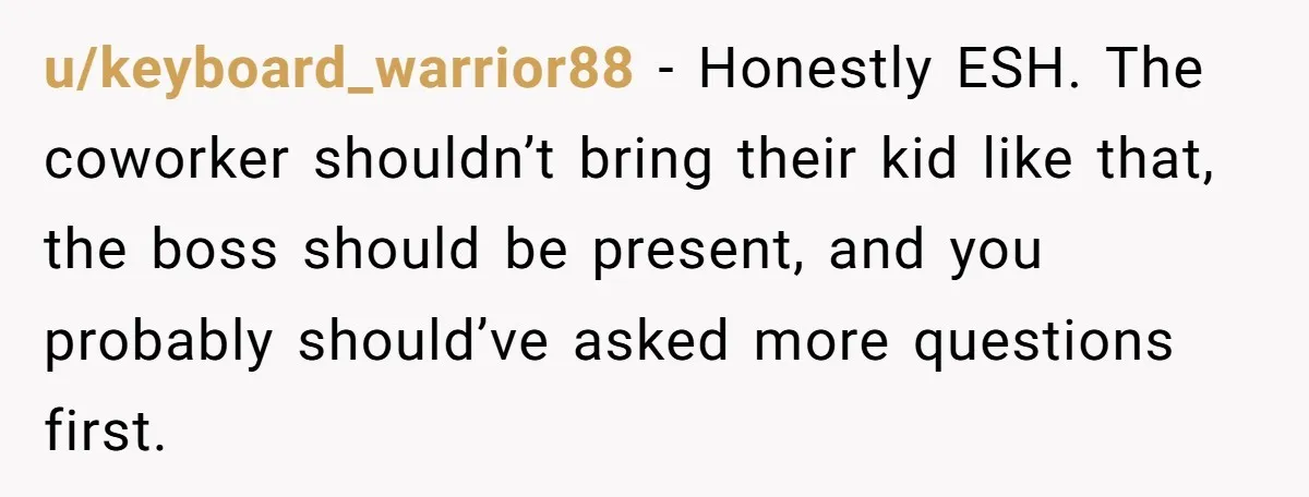 u/keyboard_warrior88 - Honestly ESH. The coworker shouldn’t bring their kid like that, the boss should be present, and you probably should’ve asked more questions first.