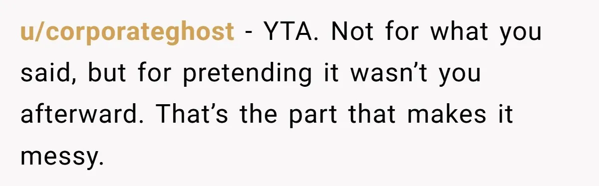 u/corporateghost - YTA. Not for what you said, but for pretending it wasn’t you afterward. That’s the part that makes it messy.