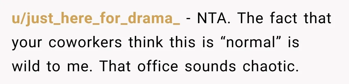 u/just_here_for_drama_ - NTA. The fact that your coworkers think this is “normal” is wild to me. That office sounds chaotic.