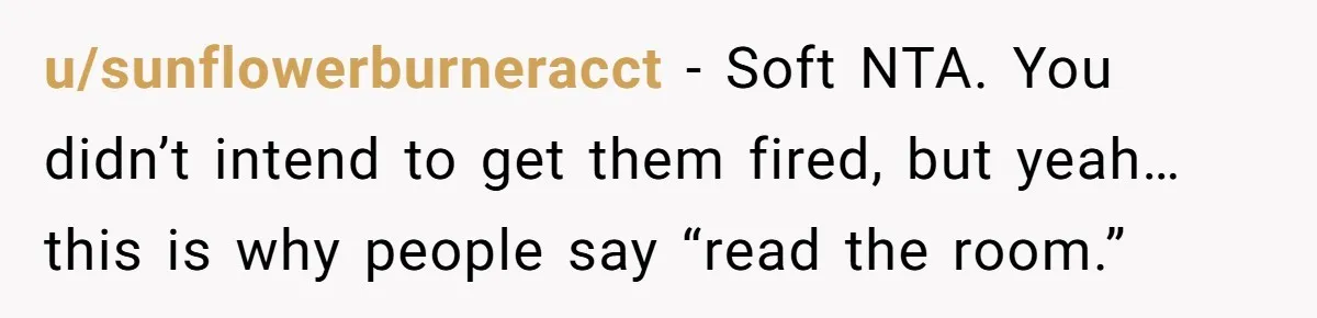 u/sunflowerburneracct - Soft NTA. You didn’t intend to get them fired, but yeah… this is why people say “read the room.”