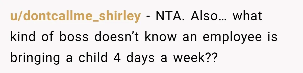 u/dontcallme_shirley - NTA. Also… what kind of boss doesn’t know an employee is bringing a child 4 days a week??