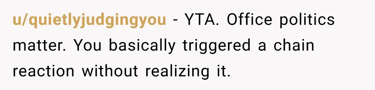 u/quietlyjudgingyou - YTA. Office politics matter. You basically triggered a chain reaction without realizing it.