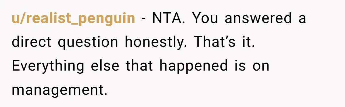 u/realist_penguin - NTA. You answered a direct question honestly. That’s it. Everything else that happened is on management.
