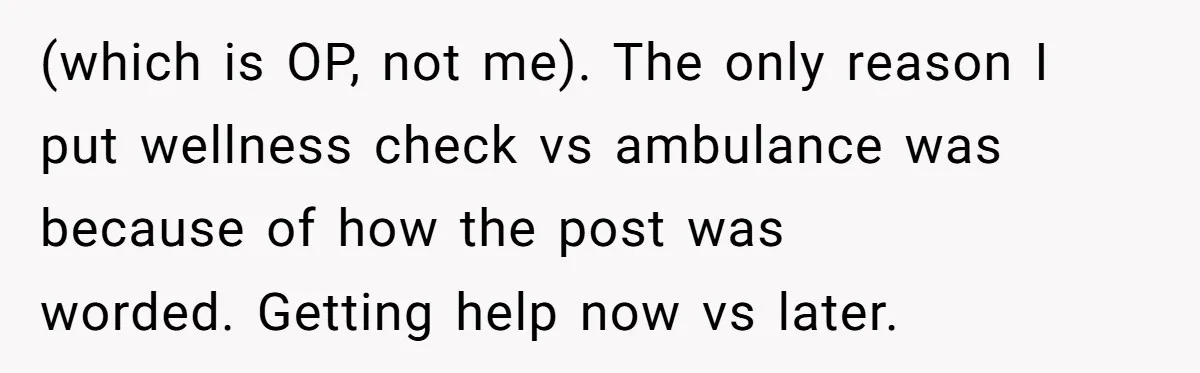 (which is OP, not me). The only reason I put wellness check vs ambulance was because of how the post was worded. Getting help now vs later.