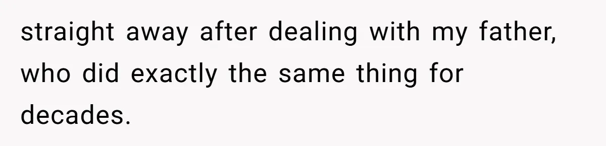 straight away after dealing with my father, who did exactly the same thing for decades.