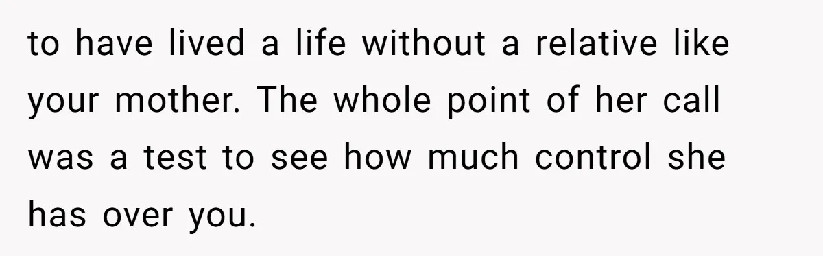 to have lived a life without a relative like your mother. The whole point of her call was a test to see how much control she has over you.