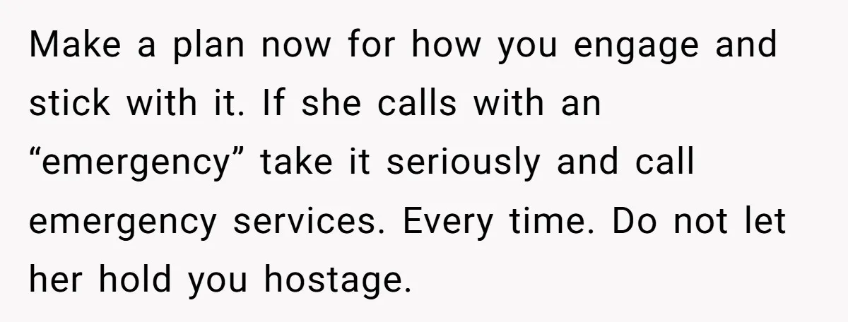 Make a plan now for how you engage and stick with it. If she calls with an “emergency” take it seriously and call emergency services. Every time. Do not let...