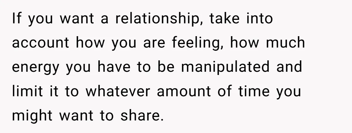 If you want a relationship, take into account how you are feeling, how much energy you have to be manipulated and limit it to whatever amount of time you might...