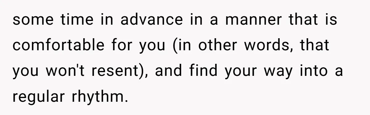 some time in advance in a manner that is comfortable for you (in other words, that you won't resent), and find your way into a regular rhythm.