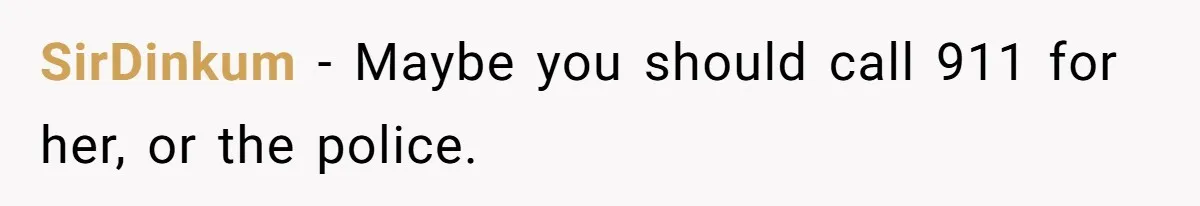 SirDinkum − Maybe you should call 911 for her, or the police.