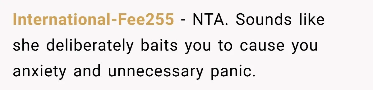 International-Fee255 − NTA. Sounds like she deliberately baits you to cause you anxiety and unnecessary panic.