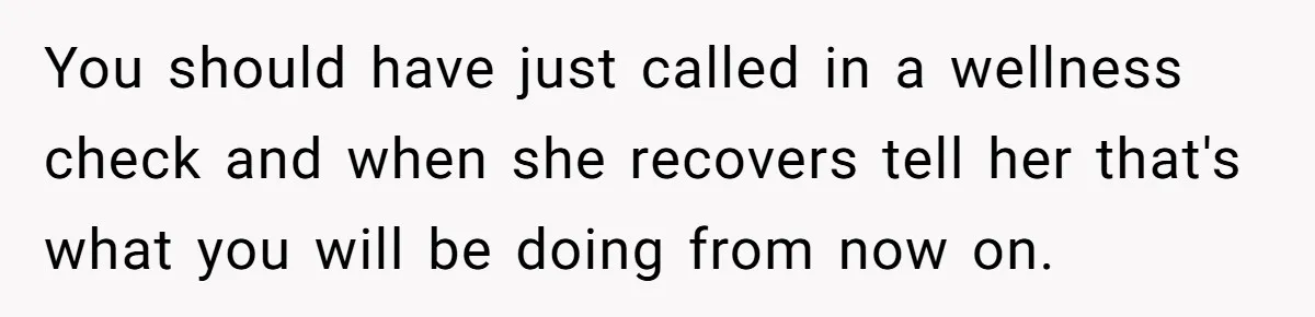 You should have just called in a wellness check and when she recovers tell her that's what you will be doing from now on.