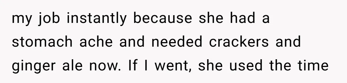my job instantly because she had a stomach ache and needed crackers and ginger ale now. If I went, she used the time