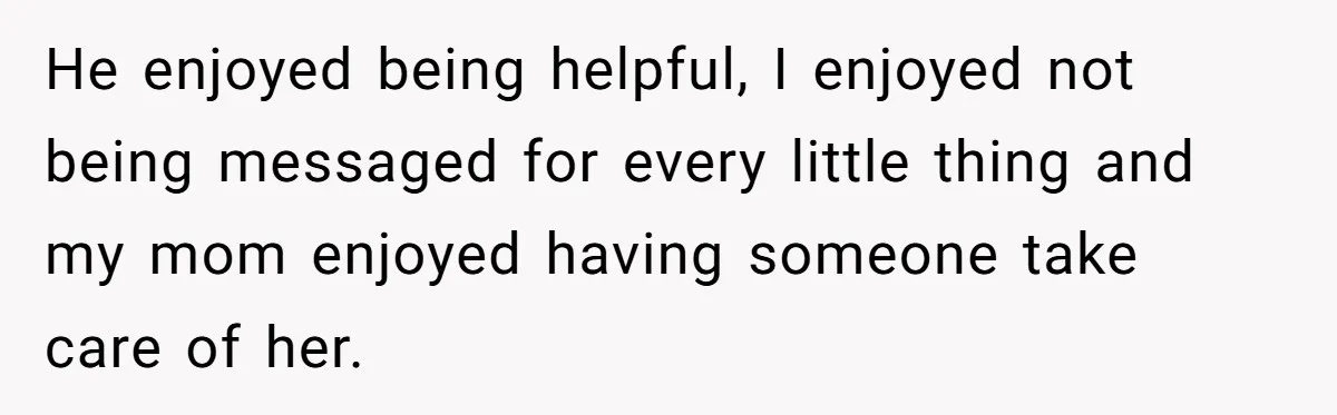 He enjoyed being helpful, I enjoyed not being messaged for every little thing and my mom enjoyed having someone take care of her.
