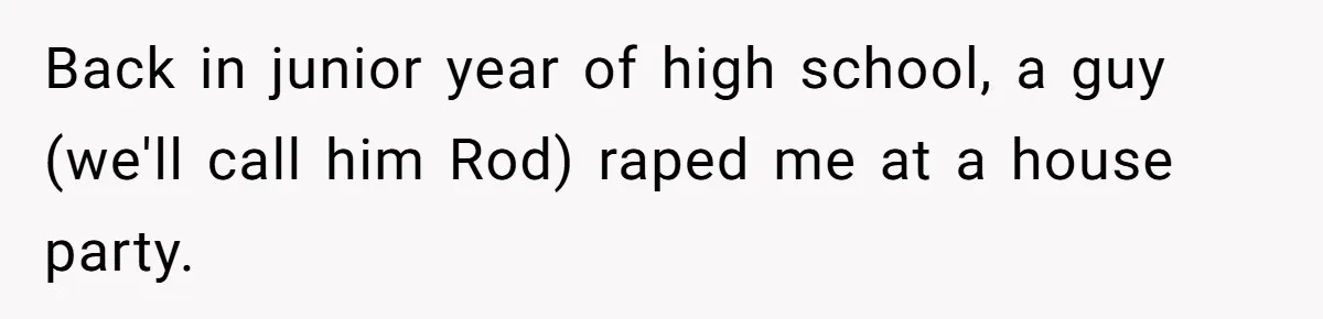 Back in junior year of high school, a guy (we'll call him Rod) raped me at a house party.
